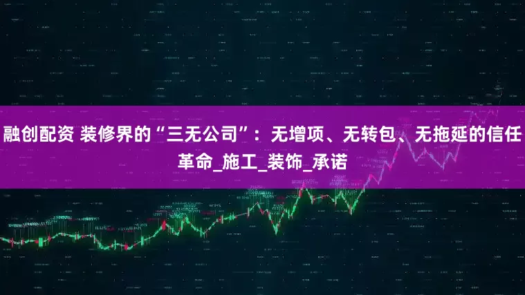 融创配资 装修界的“三无公司”：无增项、无转包、无拖延的信任革命_施工_装饰_承诺
