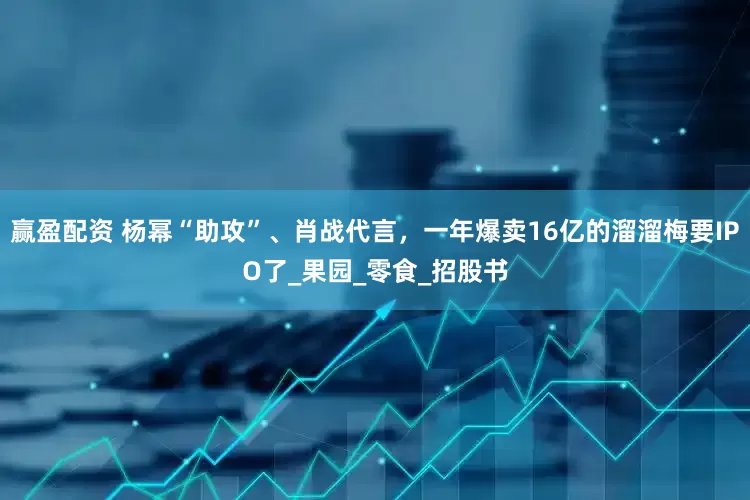 赢盈配资 杨幂“助攻”、肖战代言，一年爆卖16亿的溜溜梅要IPO了_果园_零食_招股书