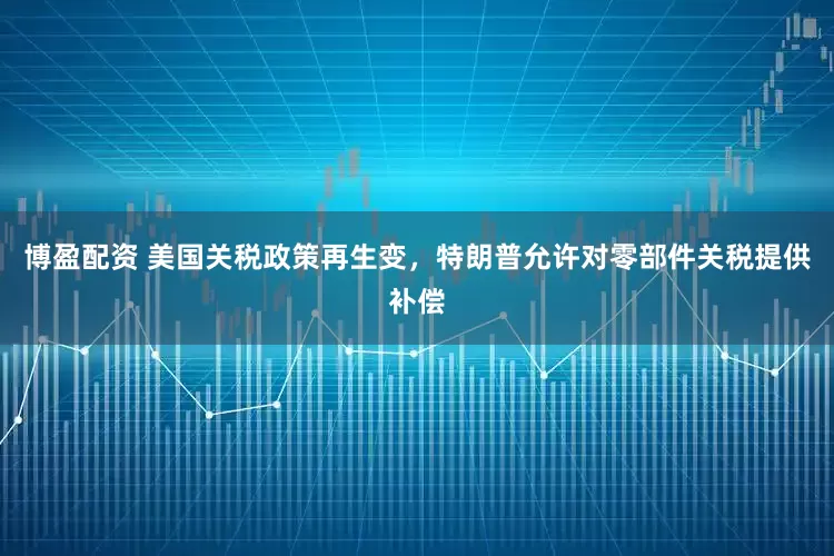 博盈配资 美国关税政策再生变，特朗普允许对零部件关税提供补偿