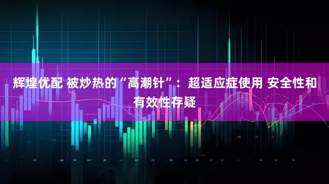 辉煌优配 被炒热的“高潮针”：超适应症使用 安全性和有效性存疑