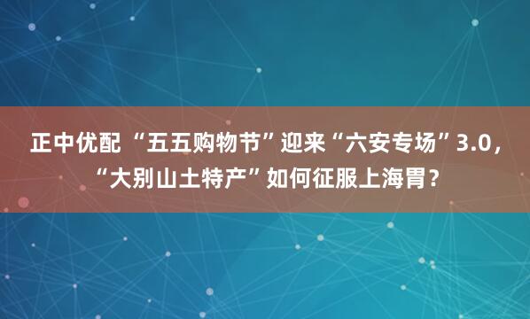 正中优配 “五五购物节”迎来“六安专场”3.0，“大别山土特产”如何征服上海胃？