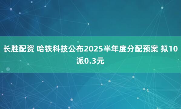 长胜配资 哈铁科技公布2025半年度分配预案 拟10派0.3元