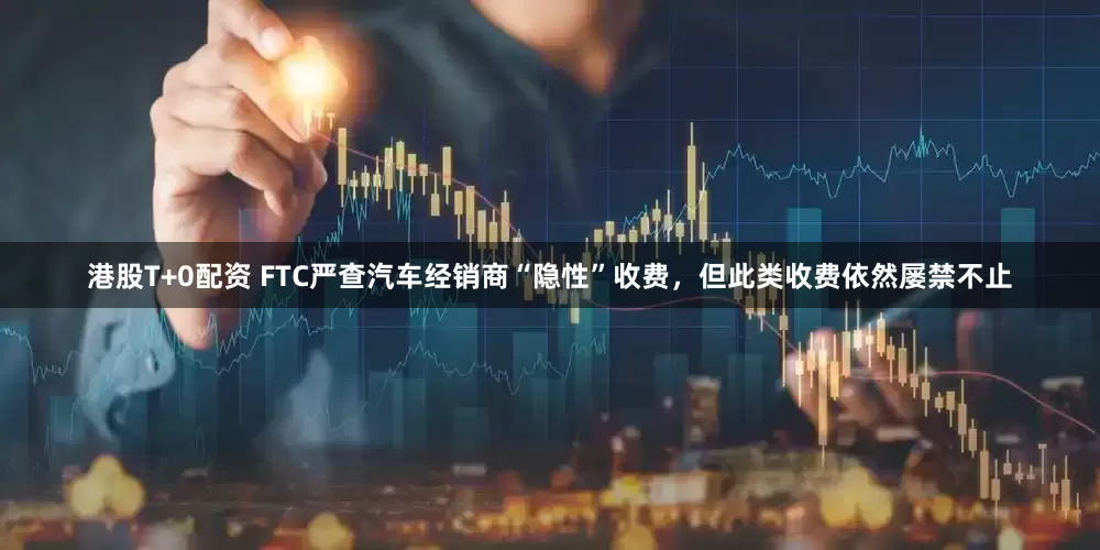 港股T+0配资 FTC严查汽车经销商“隐性”收费，但此类收费依然屡禁不止