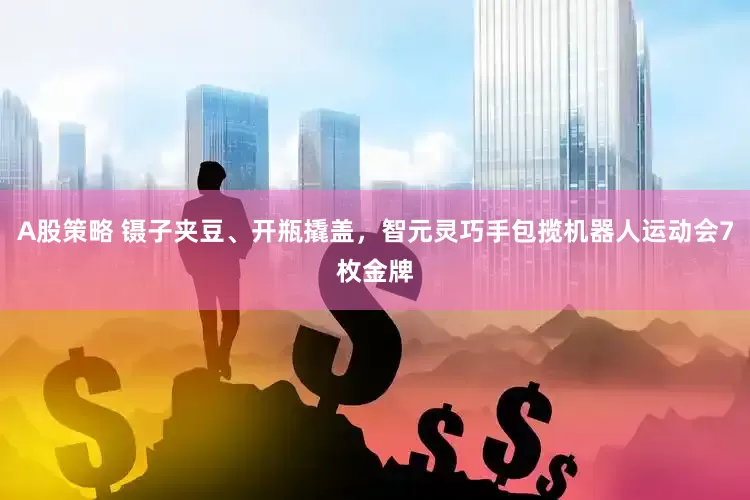 A股策略 镊子夹豆、开瓶撬盖，智元灵巧手包揽机器人运动会7枚金牌
